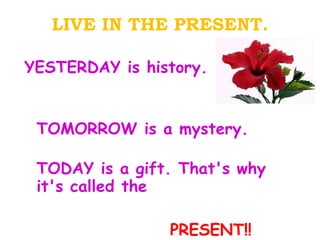 LIVE IN THE PRESENT. YESTERDAY is history. TOMORROW is a mystery. TODAY is a gift. That's why it's called the  PRESENT!! 