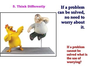 If a problem can be solved, no need to worry about it. If a problem cannot be solved what is the use of worrying? 5. Think Differently 