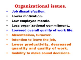 Organizational issues. Job dissatisfaction.   Lower motivation. Low employee morale. Less organizational commitment,. Lowered overall quality of work life . Absenteeism, turnover. Intention to leave the job,  Lower productivity, decreased quantity and quality of work. Inability to make sound decisions.  