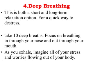 4.Deep Breathing This is both a short and long-term relaxation option. For a quick way to destress, take 10 deep breaths. Focus on breathing in through your nose and out through your mouth. As you exhale, imagine all of your stress and worries flowing out of your body.  