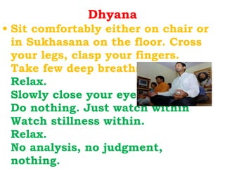 Dhyana Sit comfortably either on chair or in Sukhasana on the floor. Cross your legs, clasp your fingers. Take few deep breaths. Relax. Slowly close your eyes. Do nothing. Just watch within Watch stillness within. Relax. No analysis, no judgment, nothing. 