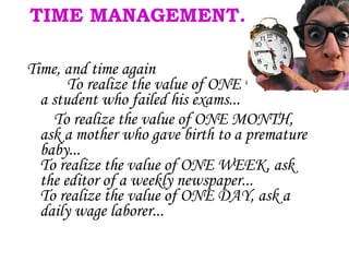 TIME MANAGEMENT. Time, and time again   To realize the value of ONE YEAR, ask a student who failed his exams... To realize the value of ONE MONTH, ask a mother who gave birth to a premature baby... To realize the value of ONE WEEK, ask the editor of a weekly newspaper... To realize the value of ONE DAY, ask a daily wage laborer... 