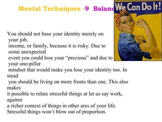 Mental Techniques - 9  Balanced Life. . You should not base your identity merely on your job, income, or family, because it is risky. Due to some unexpected event you could lose your “precious” and due to your one-pillar mindset that would make you lose your identity too. In stead you should be living on more fronts than one. This also makes  it possible to relate stressful things at let us say work, against  a richer context of things in other ares of your life.  Stressful things won’t blow out of proportion. 