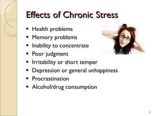 Effects of Chronic Stress Health problems Memory problems Inability to concentrate Poor judgment Irritability or short temper Depression or general unhappiness Procrastination Alcohol/drug consumption 