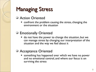 Managing Stress Action Oriented confront the problem causing the stress, changing the environment or the situation  Emotionally Oriented do not have the power to change the situation, but we can manage stress by changing our interpretation of the situation and the way we feel about it  Acceptance Oriented something has happened over which we have no power and no emotional control, and where our focus is on surviving the stress  