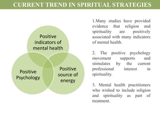 CURRENT TREND IN SPIRITUAL STRATEGIES

                             1.Many studies have provided
                             evidence that religion and
                             spirituality   are   positively
         Positive            associated with many indicators
       indicators of         of mental health.
       mental health
                             2. The positive psychology
                             movement      supports   and
                             stimulates by the current
                  Positive   professional    interest  in
 Positive
                 source of   spirituality.
Psychology
                  energy
                             3. Mental health practitioners
                             who wished to include religion
                             and spirituality as part of
                             treatment.
 