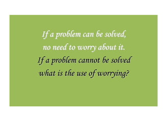 If a problem can be solved,
  no need to worry about it.
If a problem cannot be solved
what is the use of worrying?
 