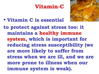 Vitamin-C

• Vitamin C is essential
to protect against stress too: it
  maintains a healthy immune
  system, which is important for
  reducing stress susceptibility (we
  are more likely to suffer from
  stress when we are ill, and we are
  more prone to illness when our
  immune system is weak).
 
