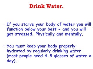 Drink Water.


• If you starve your body of water you will
  function below your best - and you will
  get stressed. Physically and mentally.

• You must keep your body properly
  hydrated by regularly drinking water
  (most people need 4-8 glasses of water a
  day).
 