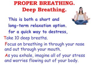 PROPER BREATHING.
       Deep Breathing.
  This is both a short and
  long-term relaxation option.
  for a quick way to destress,
Take 10 deep breaths.
Focus on breathing in through your nose
and out through your mouth.
As you exhale, imagine all of your stress
and worries flowing out of your body.
 