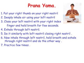 Prana Yama.
1. Put your right thumb on your right nostril
2. Deeply inhale air using your left nostril
3. Close your left nostril with your right index
     finger and hold breath for few seconds.
4. Exhale through left nostril.
5. Do it similarly with left nostril closing right nostril .
6. Now inhale through left nostril, hold breath and exhale
   .through right nostril and do the other way .
7. Practice few times .
 
