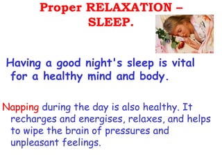 Proper RELAXATION –
              SLEEP.


Having a good night's sleep is vital
 for a healthy mind and body.

Napping during the day is also healthy. It
 recharges and energises, relaxes, and helps
 to wipe the brain of pressures and
 unpleasant feelings.
 