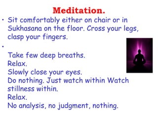 Meditation.
• Sit comfortably either on chair or in
  Sukhasana on the floor. Cross your legs,
  clasp your fingers.
•
  Take few deep breaths.
  Relax.
  Slowly close your eyes.
  Do nothing. Just watch within Watch
  stillness within.
  Relax.
  No analysis, no judgment, nothing.
 