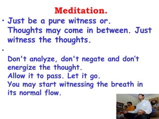 Meditation.
• Just be a pure witness or.
  Thoughts may come in between. Just
  witness the thoughts.
•
    Don't analyze, don't negate and don’t
    energize the thought.
    Allow it to pass. Let it go.
    You may start witnessing the breath in
    its normal flow.
 