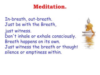 Meditation.

In-breath, out-breath.
Just be with the Breath,
just witness.
Don't inhale or exhale consciously.
Breath happens on its own.
Just witness the breath or thought or
silence or emptiness within.
 