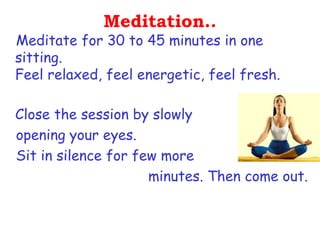 Meditation..
Meditate for 30 to 45 minutes in one
sitting.
Feel relaxed, feel energetic, feel fresh.

Close the session by slowly
opening your eyes.
Sit in silence for few more
                     minutes. Then come out.
 