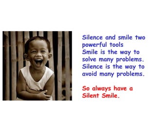 Silence and smile two
powerful tools
Smile is the way to
solve many problems.
Silence is the way to
avoid many problems.

So always have a
Silent Smile.
 