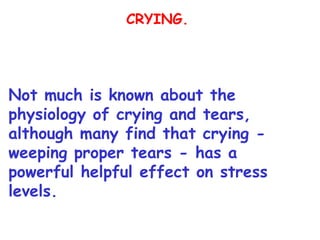 CRYING.




Not much is known about the
physiology of crying and tears,
although many find that crying -
weeping proper tears - has a
powerful helpful effect on stress
levels.
 