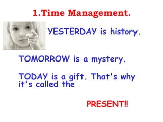 1.Time Management.

      YESTERDAY is history.


TOMORROW is a mystery.

TODAY is a gift. That's why
it's called the

               PRESENT!!
 