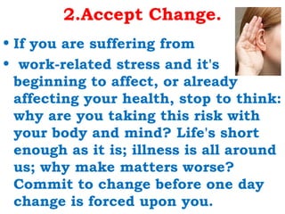 2.Accept Change.
• If you are suffering from
• work-related stress and it's
  beginning to affect, or already
  affecting your health, stop to think:
  why are you taking this risk with
  your body and mind? Life's short
  enough as it is; illness is all around
  us; why make matters worse?
  Commit to change before one day
  change is forced upon you.
 