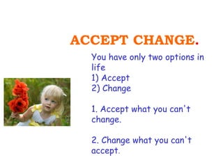 ACCEPT CHANGE.
  You have only two options in
  life
  1) Accept
  2) Change

  1. Accept what you can't
  change.

  2. Change what you can't
  accept.
 