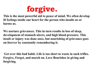 forgive.
This is the most powerful aid to peace of mind. We often develop
ill feelings inside our heart for the person who insults us or
harms us.

We nurture grievances. This in turn results in loss of sleep,
development of stomach ulcers, and high blood pressure. This
insult or injury was done once, but nourishing of grievance goes
on forever by constantly remembering it.


 Get over this bad habit. Life is too short to waste in such trifles.
Forgive, Forget, and march on. Love flourishes in giving and
forgiving.
 