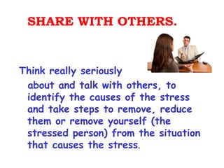SHARE WITH OTHERS.


Think really seriously
 about and talk with others, to
 identify the causes of the stress
 and take steps to remove, reduce
 them or remove yourself (the
 stressed person) from the situation
 that causes the stress.
 