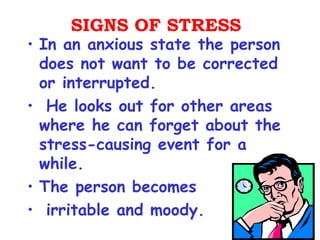 SIGNS OF STRESS
• In an anxious state the person
  does not want to be corrected
  or interrupted.
• He looks out for other areas
  where he can forget about the
  stress-causing event for a
  while.
• The person becomes
• irritable and moody.
 