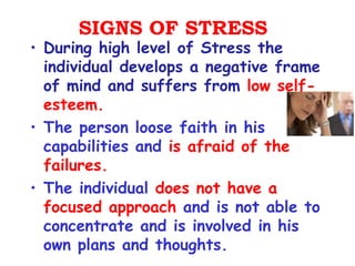 SIGNS OF STRESS
• During high level of Stress the
  individual develops a negative frame
  of mind and suffers from low self-
  esteem.
• The person loose faith in his
  capabilities and is afraid of the
  failures.
• The individual does not have a
  focused approach and is not able to
  concentrate and is involved in his
  own plans and thoughts.
 