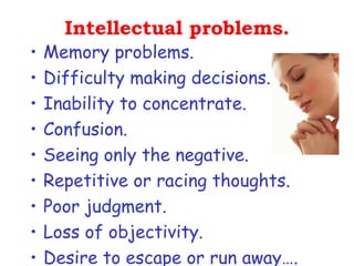 Intellectual problems.
•   Memory problems.
•   Difficulty making decisions.
•   Inability to concentrate.
•   Confusion.
•   Seeing only the negative.
•   Repetitive or racing thoughts. 
•   Poor judgment.
•   Loss of objectivity.
•   Desire to escape or run away….
 