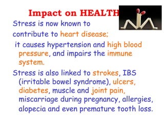 Impact on HEALTH.
Stress is now known to
contribute to heart disease;
 it causes hypertension and high blood
   pressure, and impairs the immune
   system.
Stress is also linked to strokes, IBS
   (irritable bowel syndrome), ulcers,
   diabetes, muscle and joint pain,
   miscarriage during pregnancy, allergies,
   alopecia and even premature tooth loss.
 