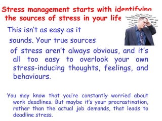 Stress management starts with identifying
 the sources of stress in your life.
 This isn’t as easy as it
 sounds. Your true sources
  of stress aren’t always obvious, and it’s
   all too easy to overlook your own
   stress-inducing thoughts, feelings, and
   behaviours.

 You may know that you’re constantly worried about
   work deadlines. But maybe it’s your procrastination,
   rather than the actual job demands, that leads to
   deadline stress.
 