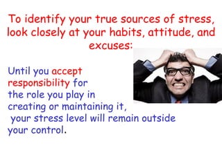 To identify your true sources of stress,
look closely at your habits, attitude, and
                 excuses:

Until you accept
responsibility for
the role you play in
creating or maintaining it,
 your stress level will remain outside
your control.
 