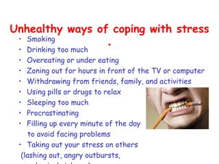 Unhealthy ways of coping with stress
 • Smoking
                 .
 •  Drinking too much
 •  Overeating or under eating
 •  Zoning out for hours in front of the TV or computer
 •  Withdrawing from friends, family, and activities
 •  Using pills or drugs to relax
 •  Sleeping too much
 •  Procrastinating
 •  Filling up every minute of the day
     to avoid facing problems
 • Taking out your stress on others
  (lashing out, angry outbursts,
 