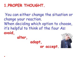 1.PROPER THOUGHT.

 You can either change the situation or
    .

change your reaction.
When deciding which option to choose,
it’s helpful to think of the four As:
avoid,
         alter,
                 adapt,
                       or accept.

.
 