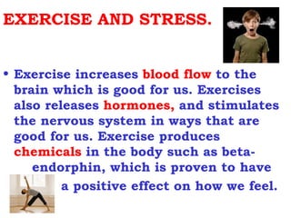 EXERCISE AND STRESS.


• Exercise increases blood flow to the
  brain which is good for us. Exercises
  also releases hormones, and stimulates
  the nervous system in ways that are
  good for us. Exercise produces
  chemicals in the body such as beta-
     endorphin, which is proven to have
          a positive effect on how we feel.
 