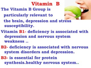 Vitamin B
The Vitamin B Group is
 particularly relevant to
 the brain, depression and stress
 susceptibility.
Vitamin B1- deficiency is associated with
 depression and nervous system
 weakness ..
B2- deficiency is associated with nervous
 system disorders and depression.
B3- is essential for protein
 synthesis.healthy nervous system..
 