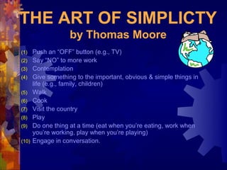 THE ART OF SIMPLICTY
                    by Thomas Moore
(1)    Push an “OFF” button (e.g., TV)
(2)    Say “NO” to more work
(3)    Contemplation
(4)    Give something to the important, obvious & simple things in
       life (e.g., family, children)
(5)    Walk
(6)    Cook
(7)    Visit the country
(8)    Play
(9)    Do one thing at a time (eat when you’re eating, work when
       you’re working, play when you’re playing)
(10)   Engage in conversation.
 