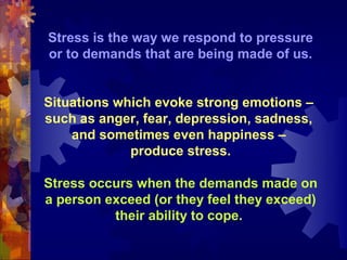 Stress is the way we respond to pressure
or to demands that are being made of us.


Situations which evoke strong emotions –
such as anger, fear, depression, sadness,
    and sometimes even happiness –
             produce stress.

Stress occurs when the demands made on
a person exceed (or they feel they exceed)
          their ability to cope.
 