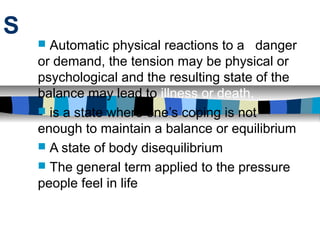 S
     Automatic physical reactions to a danger
    or demand, the tension may be physical or
    psychological and the resulting state of the
    balance may lead to illness or death.
     is a state where one’s coping is not
    enough to maintain a balance or equilibrium
     A state of body disequilibrium
     The general term applied to the pressure
    people feel in life
 