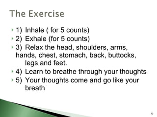 1) Inhale ( for 5 counts) 2) Exhale (for 5 counts) 3) Relax the head, shoulders, arms,  hands, chest, stomach, back, buttocks,  legs and feet. 4) Learn to breathe through your thoughts 5) Your thoughts come and go like your  breath 