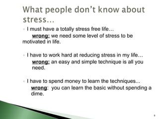I must have a totally stress free life… wrong:  we need some level of stress to be  motivated in life. I have to work hard at reducing stress in my life… wrong:  an easy and simple technique is all you  need. I have to spend money to learn the techniques...  wrong :  you can learn the basic without spending a dime.  