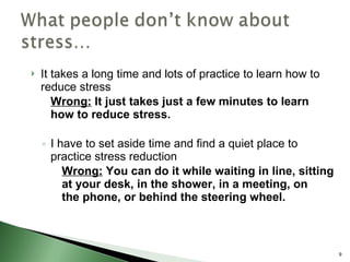 It takes a long time and lots of practice to learn how to reduce stress Wrong:  It just takes just a few minutes to learn how to reduce stress. I have to set aside time and find a quiet place to practice stress reduction Wrong:  You can do it while waiting in line, sitting  at your desk, in the shower, in a meeting, on  the phone, or behind the steering wheel. 