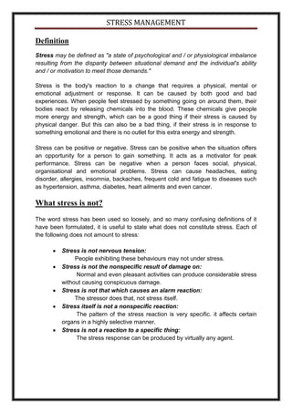 STRESS MANAGEMENT

Definition
Stress may be defined as "a state of psychological and / or physiological imbalance
resulting from the disparity between situational demand and the individual's ability
and / or motivation to meet those demands."

Stress is the body's reaction to a change that requires a physical, mental or
emotional adjustment or response. It can be caused by both good and bad
experiences. When people feel stressed by something going on around them, their
bodies react by releasing chemicals into the blood. These chemicals give people
more energy and strength, which can be a good thing if their stress is caused by
physical danger. But this can also be a bad thing, if their stress is in response to
something emotional and there is no outlet for this extra energy and strength.

Stress can be positive or negative. Stress can be positive when the situation offers
an opportunity for a person to gain something. It acts as a motivator for peak
performance. Stress can be negative when a person faces social, physical,
organisational and emotional problems. Stress can cause headaches, eating
disorder, allergies, insomnia, backaches, frequent cold and fatigue to diseases such
as hypertension, asthma, diabetes, heart ailments and even cancer.

What stress is not?
The word stress has been used so loosely, and so many confusing definitions of it
have been formulated, it is useful to state what does not constitute stress. Each of
the following does not amount to stress:

          Stress is not nervous tension:
               People exhibiting these behaviours may not under stress.
          Stress is not the nonspecific result of damage on:
               Normal and even pleasant activities can produce considerable stress
          without causing conspicuous damage.
          Stress is not that which causes an alarm reaction:
               The stressor does that, not stress itself.
          Stress itself is not a nonspecific reaction:
               The pattern of the stress reaction is very specific. it affects certain
          organs in a highly selective manner.
          Stress is not a reaction to a specific thing:
               The stress response can be produced by virtually any agent.
 