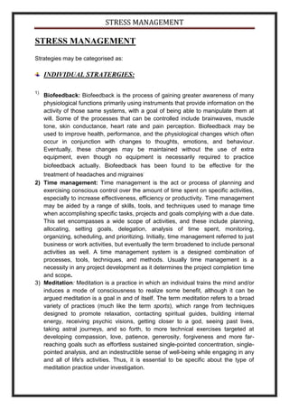 STRESS MANAGEMENT

STRESS MANAGEMENT
Strategies may be categorised as:

     INDIVIDUAL STRATERGIES:

1)
     Biofeedback: Biofeedback is the process of gaining greater awareness of many
     physiological functions primarily using instruments that provide information on the
     activity of those same systems, with a goal of being able to manipulate them at
     will. Some of the processes that can be controlled include brainwaves, muscle
     tone, skin conductance, heart rate and pain perception. Biofeedback may be
     used to improve health, performance, and the physiological changes which often
     occur in conjunction with changes to thoughts, emotions, and behaviour.
     Eventually, these changes may be maintained without the use of extra
     equipment, even though no equipment is necessarily required to practice
     biofeedback actually. Biofeedback has been found to be effective for the
                                            .
   treatment of headaches and migraines
2) Time management: Time management is the act or process of planning and
   exercising conscious control over the amount of time spent on specific activities,
   especially to increase effectiveness, efficiency or productivity. Time management
   may be aided by a range of skills, tools, and techniques used to manage time
   when accomplishing specific tasks, projects and goals complying with a due date.
   This set encompasses a wide scope of activities, and these include planning,
   allocating, setting goals, delegation, analysis of time spent, monitoring,
   organizing, scheduling, and prioritizing. Initially, time management referred to just
   business or work activities, but eventually the term broadened to include personal
   activities as well. A time management system is a designed combination of
   processes, tools, techniques, and methods. Usually time management is a
   necessity in any project development as it determines the project completion time
   and scope.
3) Meditation: Meditation is a practice in which an individual trains the mind and/or
   induces a mode of consciousness to realize some benefit, although it can be
   argued meditation is a goal in and of itself. The term meditation refers to a broad
   variety of practices (much like the term sports), which range from techniques
   designed to promote relaxation, contacting spiritual guides, building internal
   energy, receiving psychic visions, getting closer to a god, seeing past lives,
   taking astral journeys, and so forth, to more technical exercises targeted at
   developing compassion, love, patience, generosity, forgiveness and more far-
   reaching goals such as effortless sustained single-pointed concentration, single-
   pointed analysis, and an indestructible sense of well-being while engaging in any
   and all of life's activities. Thus, it is essential to be specific about the type of
   meditation practice under investigation.
 