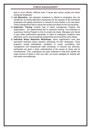 STRESS MANAGEMENT

   lead to much efficient, effective work. It would also reduce anxiety and stress
   among the employees.
7) Job Relocation: Job relocation assistance is offered to employees who are
   transferred, by finding alternative employment for the spouses of the transferred
   employees and getting admissions in schools for their children in the new place.
   These arrangements help to reduce the anxiety and stress for the moving family.
8) Supervisor Training: Another type of stress management Program that
   organizations are experimenting with is supervisor training. The emphasis on
   supervisory training Program is how to prevent job stress. Managers are trained
   to give better performance appraisals, to listen to employees’ problems more
   effectively, and to communicate job assignments and instructions more clearly.
9) Individual Stress Reduction Workshops: Some organizations have also
   sponsored individual stress reduction workshops for their employees. These
   programs include biofeedback, meditation to career counselling, time
   management and interpersonal skills workshops. In lectures and seminars,
   participants are given a basic understanding of the causes of stress and its
   consequences. Then, participants are given materials to help them identify the
   major sources of stress in their own lives, and some strategies for dealing with
   that stress more effectively.
 