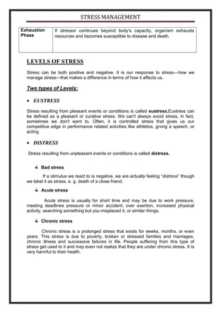 STRESS MANAGEMENT

Exhaustion      If stressor continues beyond body’s capacity, organism exhausts
Phase           resources and becomes susceptible to disease and death.




  LEVELS OF STRESS
  Stress can be both positive and negative. It is our response to stress—how we
  manage stress—that makes a difference in terms of how it affects us.

  Two types of Levels:

     EUSTRESS
  Stress resulting from pleasant events or conditions is called eustress.Eustress can
  be defined as a pleasant or curative stress. We can't always avoid stress, in fact,
  sometimes we don't want to. Often, it is controlled stress that gives us our
  competitive edge in performance related activities like athletics, giving a speech, or
  acting.

     DISTRESS
  Stress resulting from unpleasant events or conditions is called distress.


         Bad stress
          If a stimulus we react to is negative, we are actually feeling “distress” though
  we label it as stress. e. g. death of a close friend.
         Acute stress

             Acute stress is usually for short time and may be due to work pressure,
  meeting deadlines pressure or minor accident, over exertion, increased physical
  activity, searching something but you misplaced it, or similar things.

         Chronic stress

          Chronic stress is a prolonged stress that exists for weeks, months, or even
  years. This stress is due to poverty, broken or stressed families and marriages,
  chronic illness and successive failures in life. People suffering from this type of
  stress get used to it and may even not realize that they are under chronic stress. It is
  very harmful to their health.
 