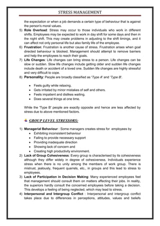 STRESS MANAGEMENT

     the expectation or when a job demands a certain type of behaviour that is against
     the person's moral values.
5)   Role Overload: Stress may occur to those individuals who work in different
     shifts. Employees may be expected to work in day shift for some days and then in
     the night shift. This may create problems in adjusting to the shift timings, and it
     can affect not only personal life but also family life of the employee.
6)   Frustration: Frustration is another cause of stress. Frustration arises when goal
     directed behaviour is blocked. Management should attempt to remove barriers
     and help the employees to reach their goals.
7)   Life Changes: Life changes can bring stress to a person. Life changes can be
     slow or sudden. Slow life changes include getting older and sudden life changes
     include death or accident of a loved one. Sudden life changes are highly stressful
     and very difficult to cope.
8)   Personality: People are broadly classified as 'Type A' and 'Type B'.

           Feels guilty while relaxing.
           Gets irritated by minor mistakes of self and others.
           Feels impatient and dislikes waiting.
           Does several things at one time.

     While the 'Type B' people are exactly opposite and hence are less affected by
     stress due to above mentioned factors.

        GROUP LEVEL STRESSORS:

1) Managerial Behaviour : Some managers creates stress for employees by
          Exhibiting inconsistent behaviour
          Failing to provide necessary support
          Providing inadequate direction
          Showing lack of concern and
          Creating high productivity environment.
2) Lack of Group Cohesiveness: Every group is characterised by its cohesiveness
   although they differ widely in degree of cohesiveness. Individuals experience
   stress when there is no unity among the members of work group. There is
   mistrust, jealously, frequent quarrels, etc., in groups and this lead to stress to
   employees.
3) Lack of Participation in Decision Making: Many experienced employees feel
   that management should consult them on matters affecting their jobs. In reality,
   the superiors hardly consult the concerned employees before taking a decision.
   This develops a feeling of being neglected, which may lead to stress.
4) Interpersonal and Intergroup Conflict : Interpersonal and intergroup conflict
   takes place due to differences in perceptions, attitudes, values and beliefs
 