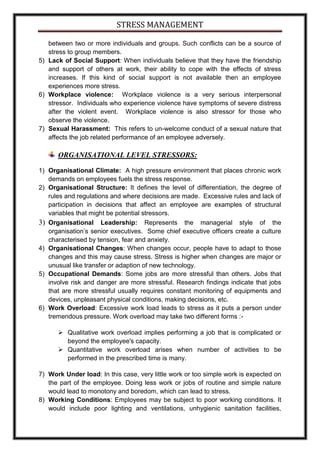 STRESS MANAGEMENT

   between two or more individuals and groups. Such conflicts can be a source of
   stress to group members.
5) Lack of Social Support: When individuals believe that they have the friendship
   and support of others at work, their ability to cope with the effects of stress
   increases. If this kind of social support is not available then an employee
   experiences more stress.
6) Workplace violence: Workplace violence is a very serious interpersonal
   stressor. Individuals who experience violence have symptoms of severe distress
   after the violent event. Workplace violence is also stressor for those who
   observe the violence.
7) Sexual Harassment: This refers to un-welcome conduct of a sexual nature that
   affects the job related performance of an employee adversely.

      ORGANISATIONAL LEVEL STRESSORS:

1) Organisational Climate: A high pressure environment that places chronic work
   demands on employees fuels the stress response.
2) Organisational Structure: It defines the level of differentiation, the degree of
   rules and regulations and where decisions are made. Excessive rules and lack of
   participation in decisions that affect an employee are examples of structural
   variables that might be potential stressors.
3) Organisational Leadership: Represents the managerial style of the
   organisation’s senior executives. Some chief executive officers create a culture
   characterised by tension, fear and anxiety.
4) Organisational Changes: When changes occur, people have to adapt to those
   changes and this may cause stress. Stress is higher when changes are major or
   unusual like transfer or adaption of new technology.
5) Occupational Demands: Some jobs are more stressful than others. Jobs that
   involve risk and danger are more stressful. Research findings indicate that jobs
   that are more stressful usually requires constant monitoring of equipments and
   devices, unpleasant physical conditions, making decisions, etc.
6) Work Overload: Excessive work load leads to stress as it puts a person under
   tremendous pressure. Work overload may take two different forms :-

       Qualitative work overload implies performing a job that is complicated or
        beyond the employee's capacity.
       Quantitative work overload arises when number of activities to be
        performed in the prescribed time is many.

7) Work Under load: In this case, very little work or too simple work is expected on
   the part of the employee. Doing less work or jobs of routine and simple nature
   would lead to monotony and boredom, which can lead to stress.
8) Working Conditions: Employees may be subject to poor working conditions. It
   would include poor lighting and ventilations, unhygienic sanitation facilities,
 
