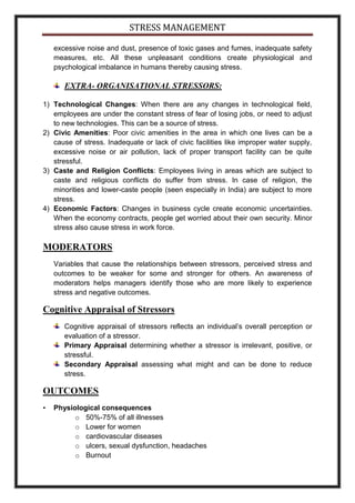 STRESS MANAGEMENT

    excessive noise and dust, presence of toxic gases and fumes, inadequate safety
    measures, etc. All these unpleasant conditions create physiological and
    psychological imbalance in humans thereby causing stress.

       EXTRA- ORGANISATIONAL STRESSORS:

1) Technological Changes: When there are any changes in technological field,
   employees are under the constant stress of fear of losing jobs, or need to adjust
   to new technologies. This can be a source of stress.
2) Civic Amenities: Poor civic amenities in the area in which one lives can be a
   cause of stress. Inadequate or lack of civic facilities like improper water supply,
   excessive noise or air pollution, lack of proper transport facility can be quite
   stressful.
3) Caste and Religion Conflicts: Employees living in areas which are subject to
   caste and religious conflicts do suffer from stress. In case of religion, the
   minorities and lower-caste people (seen especially in India) are subject to more
   stress.
4) Economic Factors: Changes in business cycle create economic uncertainties.
   When the economy contracts, people get worried about their own security. Minor
   stress also cause stress in work force.

MODERATORS
    Variables that cause the relationships between stressors, perceived stress and
    outcomes to be weaker for some and stronger for others. An awareness of
    moderators helps managers identify those who are more likely to experience
    stress and negative outcomes.

Cognitive Appraisal of Stressors
       Cognitive appraisal of stressors reflects an individual’s overall perception or
       evaluation of a stressor.
       Primary Appraisal determining whether a stressor is irrelevant, positive, or
       stressful.
       Secondary Appraisal assessing what might and can be done to reduce
       stress.

OUTCOMES
•   Physiological consequences
          o 50%-75% of all illnesses
          o Lower for women
          o cardiovascular diseases
          o ulcers, sexual dysfunction, headaches
          o Burnout
 